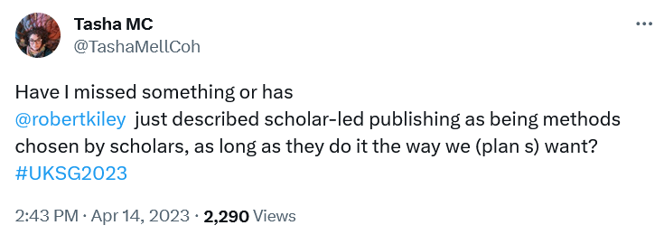 Screenshot displaying a tweet by Tasha Mellin-Cohen, reading "Have I missed something or has @robertkiley just described scholar-led publishing as being methods chosen by scholars, as long as they do it the way we (plan s) want?", followed by the UKSG2023 hashtag.